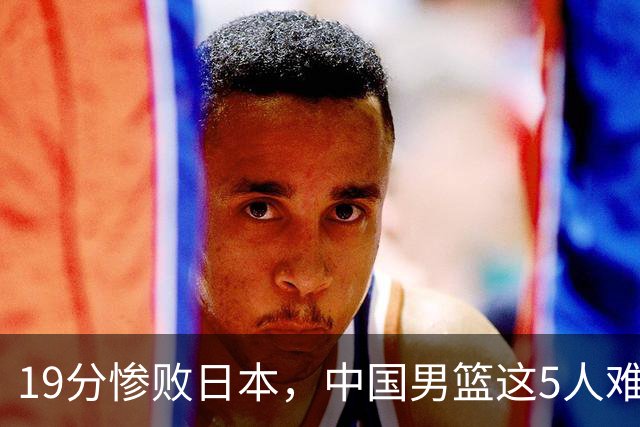 19分惨败日本，中国男篮这5人难辞其咎，输球绝非是一个人的责任